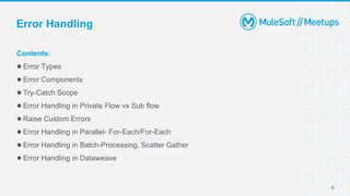 6
Contents:
●Error Types
●Error Components
●Try-Catch Scope
●Error Handling in Private Flow vs Sub flow
●Raise Custom Errors
●Error Handling in Parallel- For-Each/For-Each
●Error Handling in Batch-Processing, Scatter Gather
●Error Handling in Dataweave
Error Handling
 