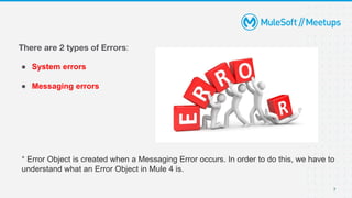 There are 2 types of Errors:
● System errors
● Messaging errors
* Error Object is created when a Messaging Error occurs. In order to do this, we have to
understand what an Error Object in Mule 4 is.
7
 
