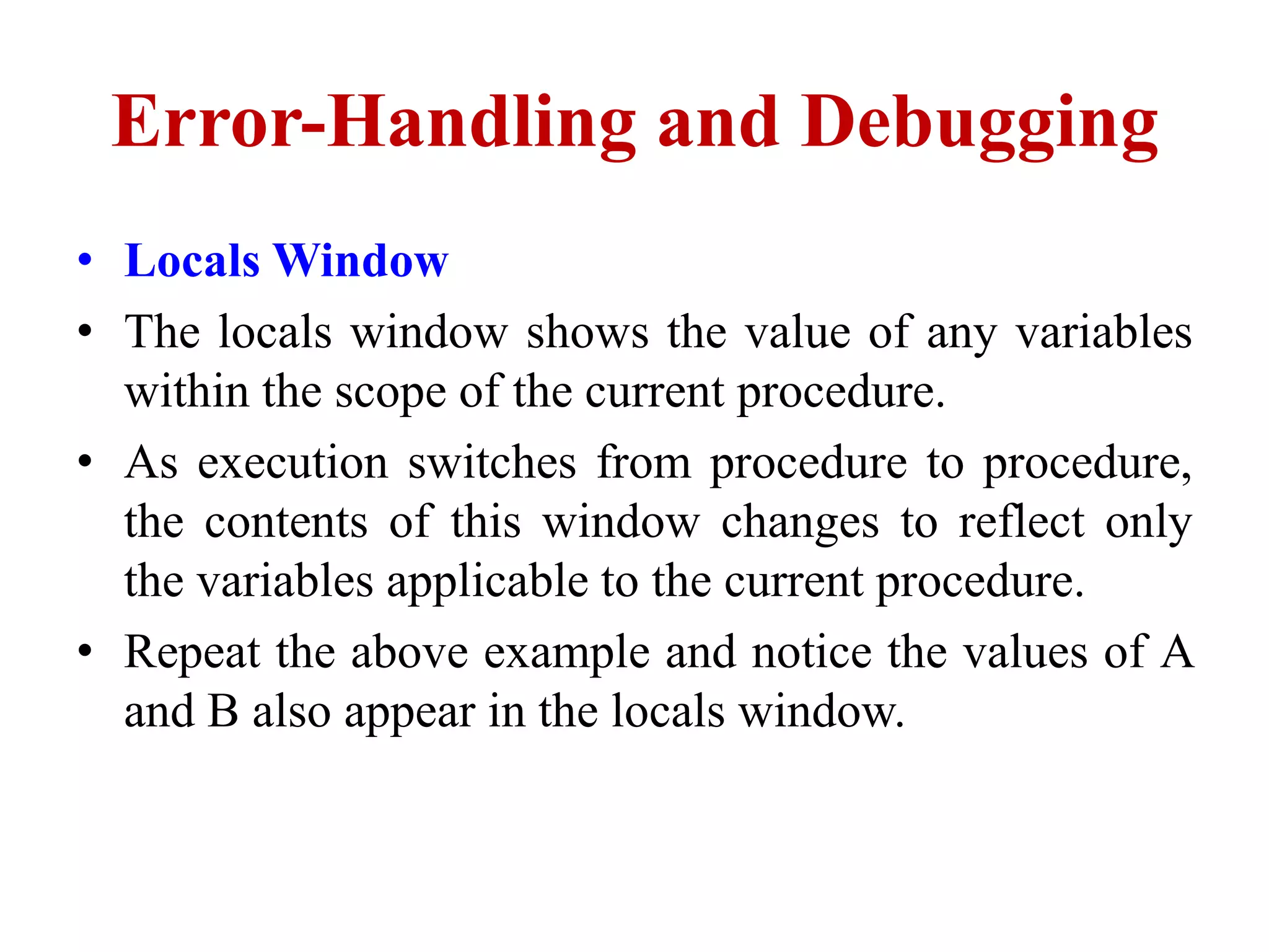 Error-Handling and Debugging
• Locals Window
• The locals window shows the value of any variables
  within the scope of the current procedure.
• As execution switches from procedure to procedure,
  the contents of this window changes to reflect only
  the variables applicable to the current procedure.
• Repeat the above example and notice the values of A
  and B also appear in the locals window.
 