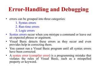 Error-Handling and Debugging
• errors can be grouped into three categories:
       1. Syntax errors
       2. Run-time errors
       3. Logic errors
• Syntax errors occur when you mistype a command or leave out
  an expected phrase or argument.
• Visual Basic detects these errors as they occur and even
  provides help in correcting them.
• You cannot run a Visual Basic program until all syntax errors
  have been corrected.
• A syntax error (compiler error) is a programming mistake that
  violates the rules of Visual Basic, such as a misspelled
  property or keyword.
 