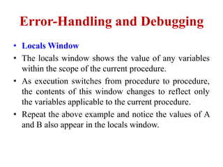 Error-Handling and Debugging
• Locals Window
• The locals window shows the value of any variables
  within the scope of the current procedure.
• As execution switches from procedure to procedure,
  the contents of this window changes to reflect only
  the variables applicable to the current procedure.
• Repeat the above example and notice the values of A
  and B also appear in the locals window.
 
