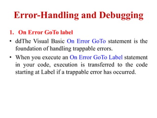 Error-Handling and Debugging
1. On Error GoTo label
• ddThe Visual Basic On Error GoTo statement is the
  foundation of handling trappable errors.
• When you execute an On Error GoTo Label statement
  in your code, execution is transferred to the code
  starting at Label if a trappable error has occurred.
 