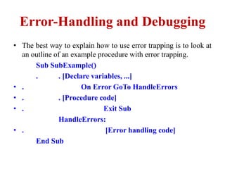 Error-Handling and Debugging
• The best way to explain how to use error trapping is to look at
  an outline of an example procedure with error trapping.
      Sub SubExample()
      .       . [Declare variables, ...]
• .                   On Error GoTo HandleErrors
• .           . [Procedure code]
• .                          Exit Sub
              HandleErrors:
• .                          [Error handling code]
      End Sub
 