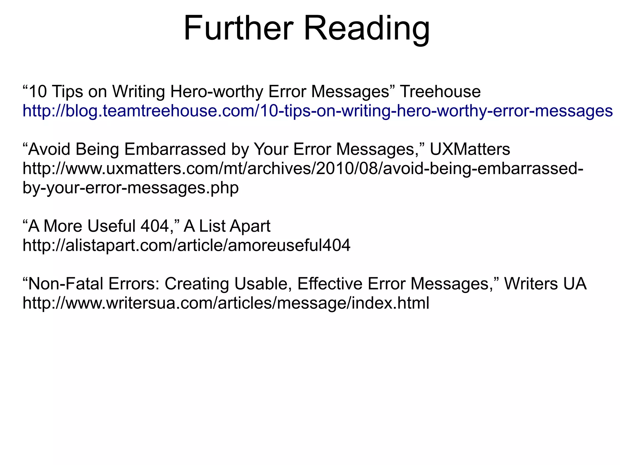 Further Reading
“10 Tips on Writing Hero-worthy Error Messages” Treehouse
http://blog.teamtreehouse.com/10-tips-on-writing-hero-worthy-error-messages

“Avoid Being Embarrassed by Your Error Messages,” UXMatters
http://www.uxmatters.com/mt/archives/2010/08/avoid-being-embarrassed-
by-your-error-messages.php

“A More Useful 404,” A List Apart
http://alistapart.com/article/amoreuseful404

“Non-Fatal Errors: Creating Usable, Effective Error Messages,” Writers UA
http://www.writersua.com/articles/message/index.html
 