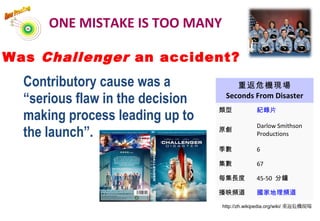 Was Challenger an accident?
Contributory cause was a
“serious flaw in the decision
making process leading up to
the launch”.
ONE MISTAKE IS TOO MANY
重返危機現場
Seconds From Disaster
類型 紀錄片
原創
Darlow Smithson
Productions
季數 6
集數 67
每集長度 45-50 分鐘
播映頻道 國家地理頻道
http://zh.wikipedia.org/wiki/ 重返危機現場
 