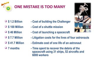 $ 1.2 Billion - Cost of building the Challenger
 $ 100 Million - Cost of a shuttle mission
 $ 46 Million - Cost of launching a spacecraft
 $ 7.7 Million - Litigation costs for the lives of four astronauts
 $ 41.7 Million - Estimate cost of one life of an astronaut
 7 months - Time spent to recover the debris of the
spacecraft using 31 ships, 52 aircrafts and
6000 workers
ONE MISTAKE IS TOO MANY
 
