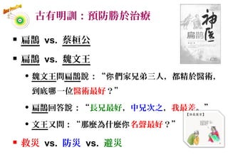古有明訓：預防勝於治療
 扁鵲 vs. 蔡桓公
 扁鵲 vs. 魏文王
 魏文王問扁鵲 ：“ 們家兄弟三人，都精於醫術，說 你
到底 一位哪 醫術最好？”
 扁鵲回答 ：“說 長兄最好，中兄次之，我最差。”
 文王又問：“那麼為什麼你名聲最好？”
 救災 vs. 防災 vs. 避災
4
 