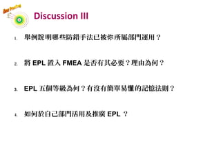 Discussion III
1. 舉例 明 些防錯手法已被 所屬部門運用？說 哪 你
2. 將 EPL 置入 FMEA 是否有其必要？理由為何？
3. EPL 五個等級為何？有沒有簡單易 的記憶法則？懂
4. 如何於自己部門活用及推廣 EPL ？
48
 