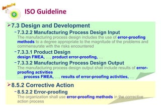 ISO Guideline
7.3 Design and Development
− 7.3.2.2 Manufacturing Process Design Input
The manufacturing process design includes the use of error-proofing
methods to a degree appropriate to the magnitude of the problems and
commensurate with the risks encountered
− 7.3.3.1 Product Design
design FMEA, …, product error-proofing, …
− 7.3.3.2 Manufacturing Process Design Output
The manufacturing process design output shall include results of error-
proofing activities
…, process FMEA, …, results of error-proofing activities, …
8.5.2 Corrective Action
− 8.5.2.2 Error-proofing
The organization shall use error-proofing methods in the corrective
action process
5
 