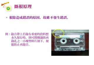 斷根原理
 根除造成錯誤的原因，故 不發生錯誤。絕
例：錄音帶上若錄有重要的資料想
永久保存時，則可將側邊防再
錄孔之一小塊塑料片剝下，便
能防止再錄音。
53
 