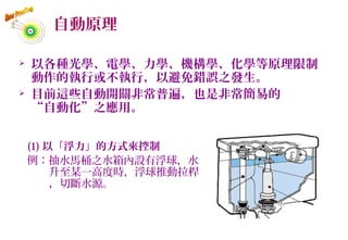 自動原理
 以各種光學、電學、力學、機構學、化學等原理限制
動作的執行或不執行，以避免錯誤之發生。
 目前這些自動開關非常普遍，也是非常簡易的
“自動化”之應用。
(1) 以「浮力」的方式來控制
例：抽水馬桶之水箱內設有浮球，水
升至某一高度時，浮球推動拉桿
，切斷水源。
55
 