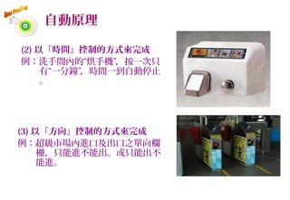 自動原理
(2) 以「時間」控制的方式來完成
例：洗手間內的“烘手機”，按一次只
有“一分鐘”，時間一到自動停止
。
(3) 以「方向」控制的方式來完成
例：超級市場內進口及出口之單向欄
柵，只能進不能出。或只能出不
能進。
56
 