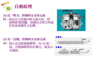 自動原理
(4) 以「壓力」控制的方式來完成
例：廚房內之快鍋內壓力過大時，則“
液壓閥”就開 ，使鍋內之壓力外液啟
以免造成爆炸之危機。
改善前
改善後
(5) 以「計數」控制的方式來完成
例：防止忘記貼絕緣膠帶。每 10 張一
段，若絕緣膠帶沒有撕完，就表示
有漏貼。
57
 