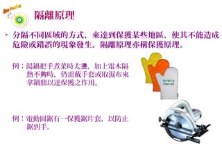 隔離原理
 分隔不同區域的方式，來達到保獲某些地區，使其不能造成
危險或錯誤的現象發生。隔離原理亦稱保獲原理。
例：湯鍋把手煮菜時太 ，加上電木隔燙
熱不 時，仍需戴手套或取濕布來夠
拿鍋鼎以達保獲之作用。
例：電動圓鋸有一保獲鋸片套，以防止
鋸到手。
62
 