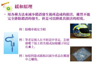 緩和原理
 用各種方法來減少錯誤發生後所造成的損害，雖然不能
完全排除錯誤的發生，但是可以降低其損害的程度。
例：騎機車戴安全帽
例：加保利龍或紙板以減少產品在搬運
中之 傷。碰
例：筆老是被人在不經意中拿走，怎麼
辦 ？貼上姓名條或加條繩子固定呢
在 上。桌
66
 