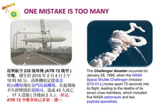 The Challenger disaster occurred on
January 28, 1986, when the NASA
Space Shuttle Challenger (mission
STS-51-L) broke apart 73 seconds into
its flight, leading to the deaths of its
seven crew members, which included
five NASA astronauts and two
payload specialists.
復興航空 235 號班機 (ATR 72 機型 )
空難，發生於 2015 年 2 月 4 日上午
10 時 55 分，該班機原定從臺北
松山機場飛往金門尚義機場，在起飛後
不久即墜毀於基隆河，造成 43 人死亡
、 17 人受傷 ( 含地面 2 人 ) 。但是，
ATR 72 空難事故已非第一遭…
ONE MISTAKE IS TOO MANY
 