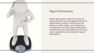Signal Attenuation
Signal attenuation refers to the loss of
signal strength as it propagates through a
transmission medium.Factors such as
distance, cable quality, and impedance
mismatches can cause signal attenuation.
Ampliﬁcation and equalization techniques
can be applied to compensate for signal
attenuation.
 