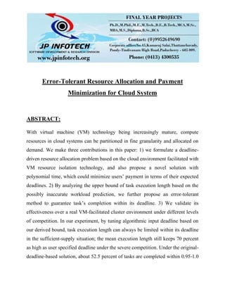 Error-Tolerant Resource Allocation and Payment
Minimization for Cloud System
ABSTRACT:
With virtual machine (VM) technology being increasingly mature, compute
resources in cloud systems can be partitioned in fine granularity and allocated on
demand. We make three contributions in this paper: 1) we formulate a deadline-
driven resource allocation problem based on the cloud environment facilitated with
VM resource isolation technology, and also propose a novel solution with
polynomial time, which could minimize users’ payment in terms of their expected
deadlines. 2) By analyzing the upper bound of task execution length based on the
possibly inaccurate workload prediction, we further propose an error-tolerant
method to guarantee task’s completion within its deadline. 3) We validate its
effectiveness over a real VM-facilitated cluster environment under different levels
of competition. In our experiment, by tuning algorithmic input deadline based on
our derived bound, task execution length can always be limited within its deadline
in the sufficient-supply situation; the mean execution length still keeps 70 percent
as high as user specified deadline under the severe competition. Under the original-
deadline-based solution, about 52.5 percent of tasks are completed within 0.95-1.0
 