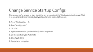 Change Service Startup Configs 
The service you’re unable to start should be set to execute at the Windows startup interval. That 
is to say, change the service startup type to automatic instead of manual. 
1. Press Windows Key + R. 
2. Type “services.msc” 
3. Click OK. 
4. Right click the Print Spooler service, select Properties. 
5. Set the Startup Type: Automatic 
6. Click Apply | OK. 
7. Restart your computer. 
 