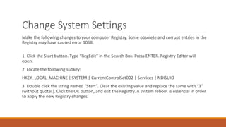 Change System Settings 
Make the following changes to your computer Registry. Some obsolete and corrupt entries in the 
Registry may have caused error 1068. 
1. Click the Start button. Type “RegEdit” in the Search Box. Press ENTER. Registry Editor will 
open. 
2. Locate the following subkey: 
HKEY_LOCAL_MACHINE | SYSTEM | CurrentControlSet002 | Services | NDISUIO 
3. Double click the string named “Start”. Clear the existing value and replace the same with “3” 
(without quotes). Click the OK button, and exit the Registry. A system reboot is essential in order 
to apply the new Registry changes. 
 