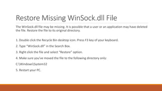Restore Missing WinSock.dll File 
The WinSock.dll file may be missing. It is possible that a user or an application may have deleted 
the file. Restore the file to its original directory. 
1. Double click the Recycle Bin desktop icon. Press F3 key of your keyboard. 
2. Type “WinSock.dll” in the Search Box. 
3. Right click the file and select “Restore” option. 
4. Make sure you’ve moved the file to the following directory only: 
C:WindowsSystem32 
5. Restart your PC. 
 
