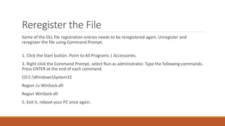 Reregister the File 
Some of the DLL file registration entries needs to be reregistered again. Unregister and 
reregister the file using Command Prompt. 
1. Click the Start button. Point to All Programs | Accessories. 
3. Right click the Command Prompt, select Run as administrator. Type the following commands. 
Press ENTER at the end of each command. 
CD C:WindowsSystem32 
Regsvr /u WinSock.dll 
Regsvr WinSock.dll 
5. Exit it, reboot your PC once again. 
 