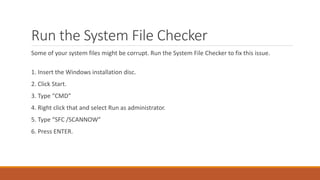 Run the System File Checker 
Some of your system files might be corrupt. Run the System File Checker to fix this issue. 
1. Insert the Windows installation disc. 
2. Click Start. 
3. Type “CMD” 
4. Right click that and select Run as administrator. 
5. Type “SFC /SCANNOW” 
6. Press ENTER. 
 