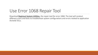 Use Error 1068 Repair Tool 
Download Reginout System Utilities, the repair tool for error 1068. The tool will conduct 
different scans and tests to troubleshoot system configurations and errors related to application 
ActiveX/ DLLs. 
