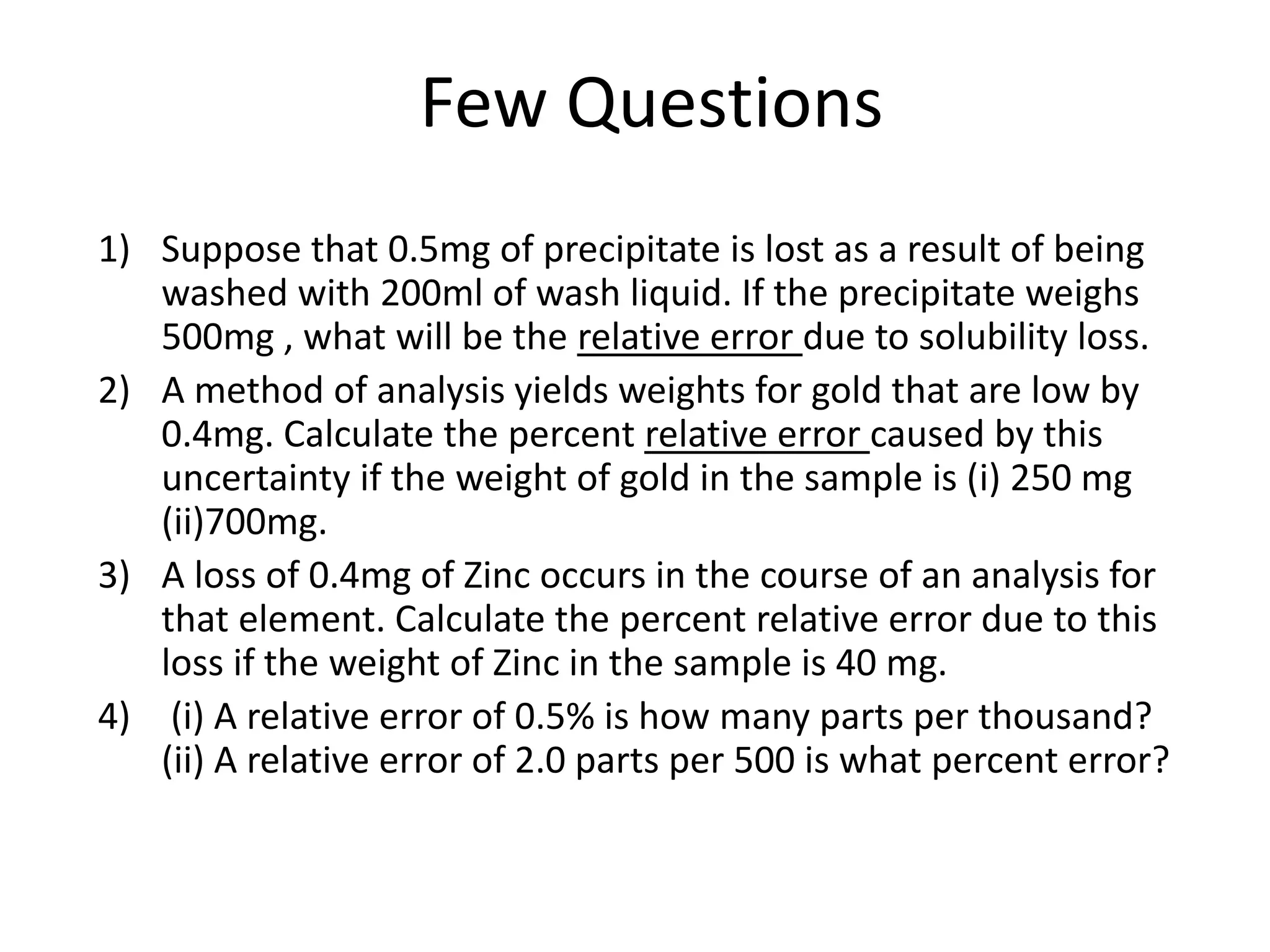 Few Questions
1) Suppose that 0.5mg of precipitate is lost as a result of being
washed with 200ml of wash liquid. If the precipitate weighs
500mg , what will be the relative error due to solubility loss.
2) A method of analysis yields weights for gold that are low by
0.4mg. Calculate the percent relative error caused by this
uncertainty if the weight of gold in the sample is (i) 250 mg
(ii)700mg.
3) A loss of 0.4mg of Zinc occurs in the course of an analysis for
that element. Calculate the percent relative error due to this
loss if the weight of Zinc in the sample is 40 mg.
4) (i) A relative error of 0.5% is how many parts per thousand?
(ii) A relative error of 2.0 parts per 500 is what percent error?
 