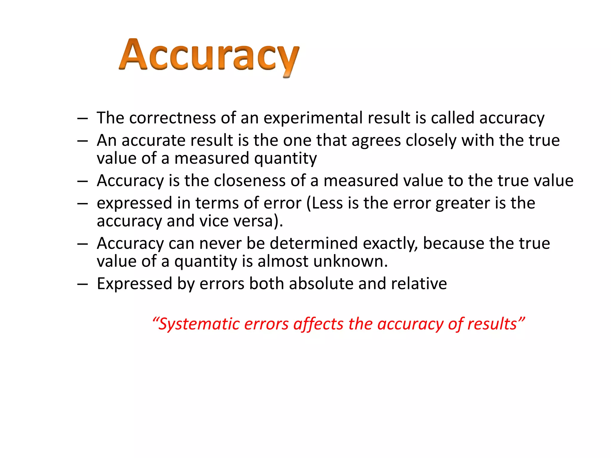 – The correctness of an experimental result is called accuracy
– An accurate result is the one that agrees closely with the true
value of a measured quantity
– Accuracy is the closeness of a measured value to the true value
– expressed in terms of error (Less is the error greater is the
accuracy and vice versa).
– Accuracy can never be determined exactly, because the true
value of a quantity is almost unknown.
– Expressed by errors both absolute and relative
“Systematic errors affects the accuracy of results”
 