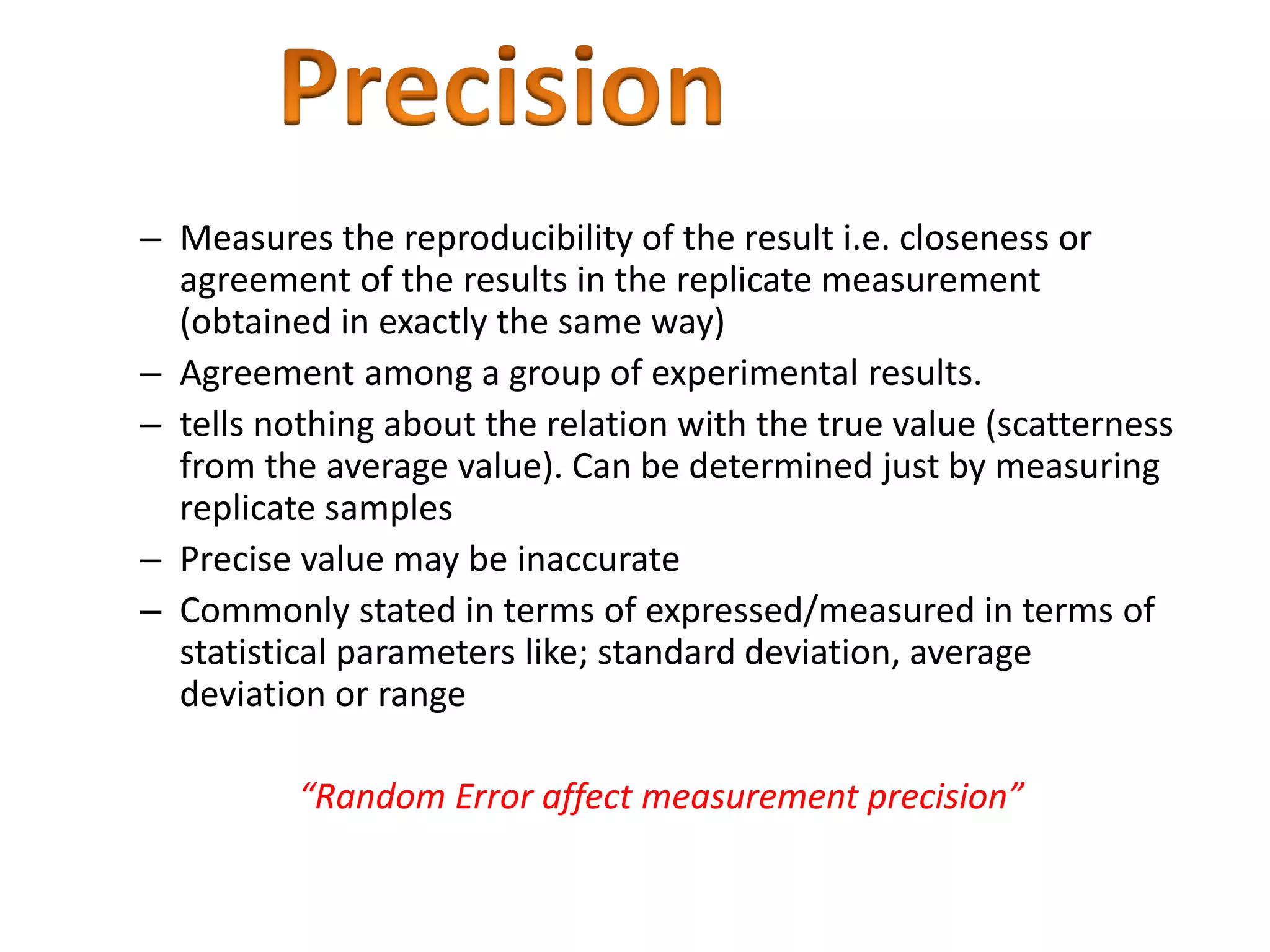 – Measures the reproducibility of the result i.e. closeness or
agreement of the results in the replicate measurement
(obtained in exactly the same way)
– Agreement among a group of experimental results.
– tells nothing about the relation with the true value (scatterness
from the average value). Can be determined just by measuring
replicate samples
– Precise value may be inaccurate
– Commonly stated in terms of expressed/measured in terms of
statistical parameters like; standard deviation, average
deviation or range
“Random Error affect measurement precision”
 