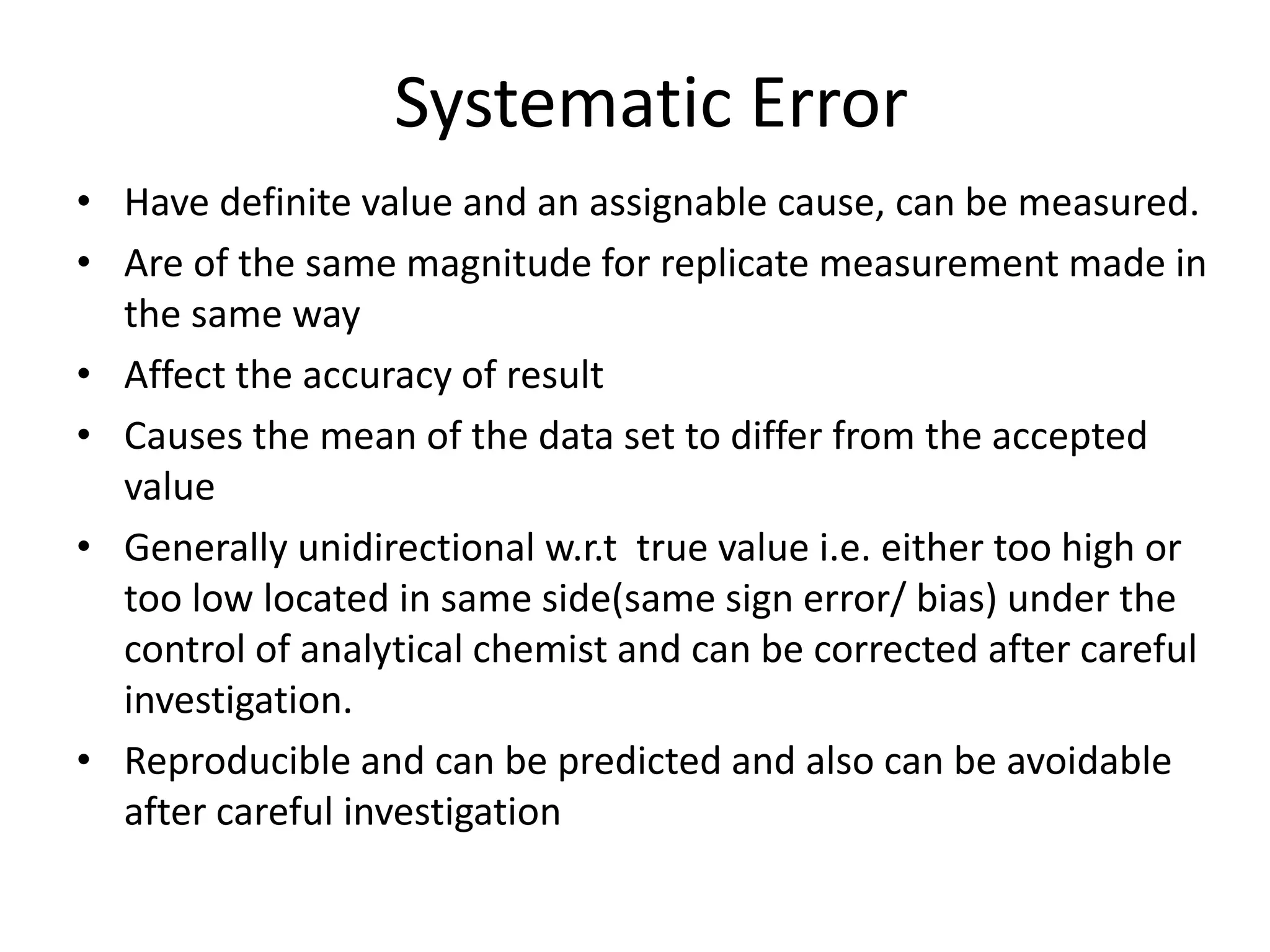 Systematic Error
• Have definite value and an assignable cause, can be measured.
• Are of the same magnitude for replicate measurement made in
the same way
• Affect the accuracy of result
• Causes the mean of the data set to differ from the accepted
value
• Generally unidirectional w.r.t true value i.e. either too high or
too low located in same side(same sign error/ bias) under the
control of analytical chemist and can be corrected after careful
investigation.
• Reproducible and can be predicted and also can be avoidable
after careful investigation
 