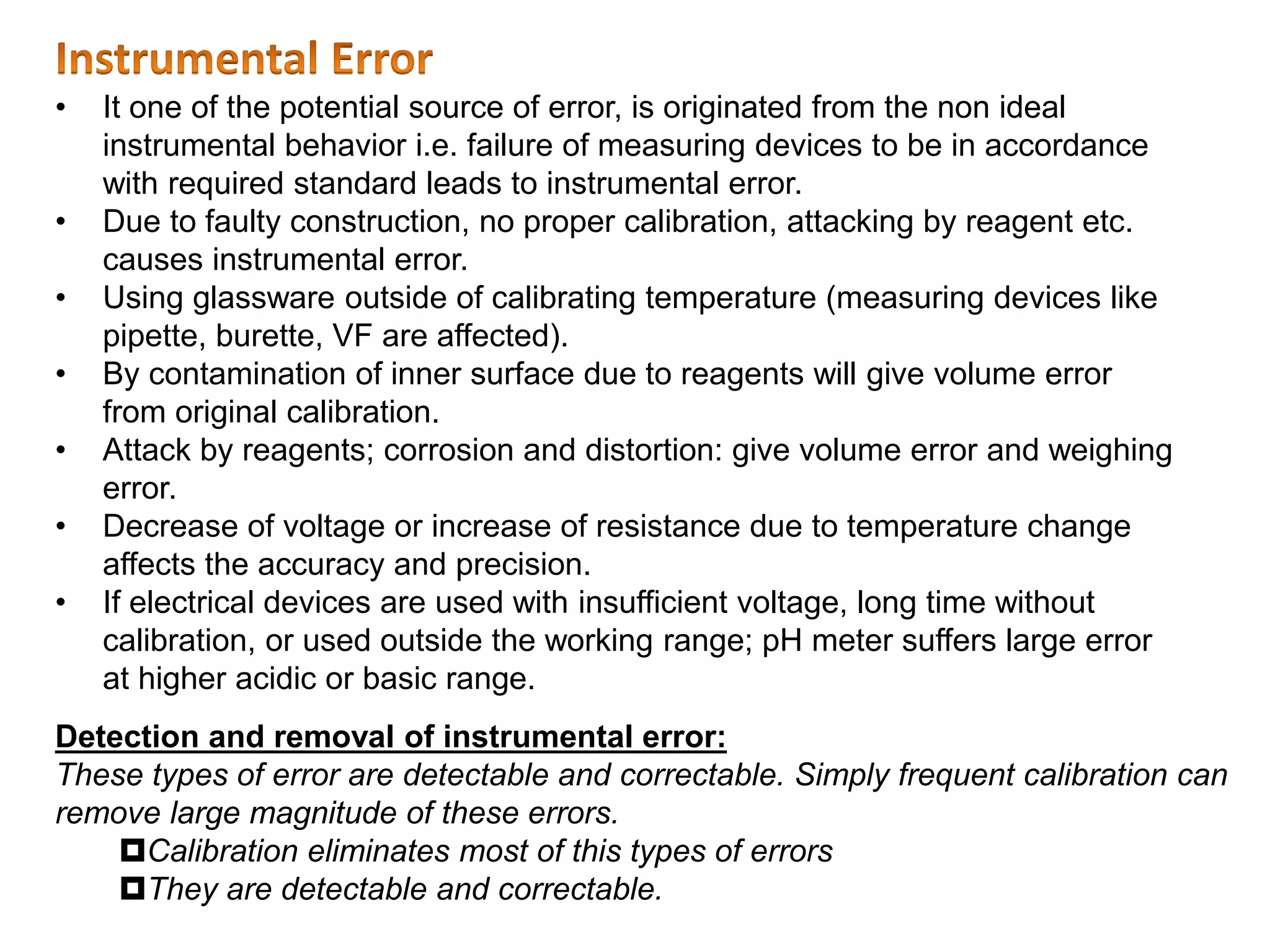 Detection and removal of instrumental error:
These types of error are detectable and correctable. Simply frequent calibration can
remove large magnitude of these errors.
Calibration eliminates most of this types of errors
They are detectable and correctable.
• It one of the potential source of error, is originated from the non ideal
instrumental behavior i.e. failure of measuring devices to be in accordance
with required standard leads to instrumental error.
• Due to faulty construction, no proper calibration, attacking by reagent etc.
causes instrumental error.
• Using glassware outside of calibrating temperature (measuring devices like
pipette, burette, VF are affected).
• By contamination of inner surface due to reagents will give volume error
from original calibration.
• Attack by reagents; corrosion and distortion: give volume error and weighing
error.
• Decrease of voltage or increase of resistance due to temperature change
affects the accuracy and precision.
• If electrical devices are used with insufficient voltage, long time without
calibration, or used outside the working range; pH meter suffers large error
at higher acidic or basic range.
 