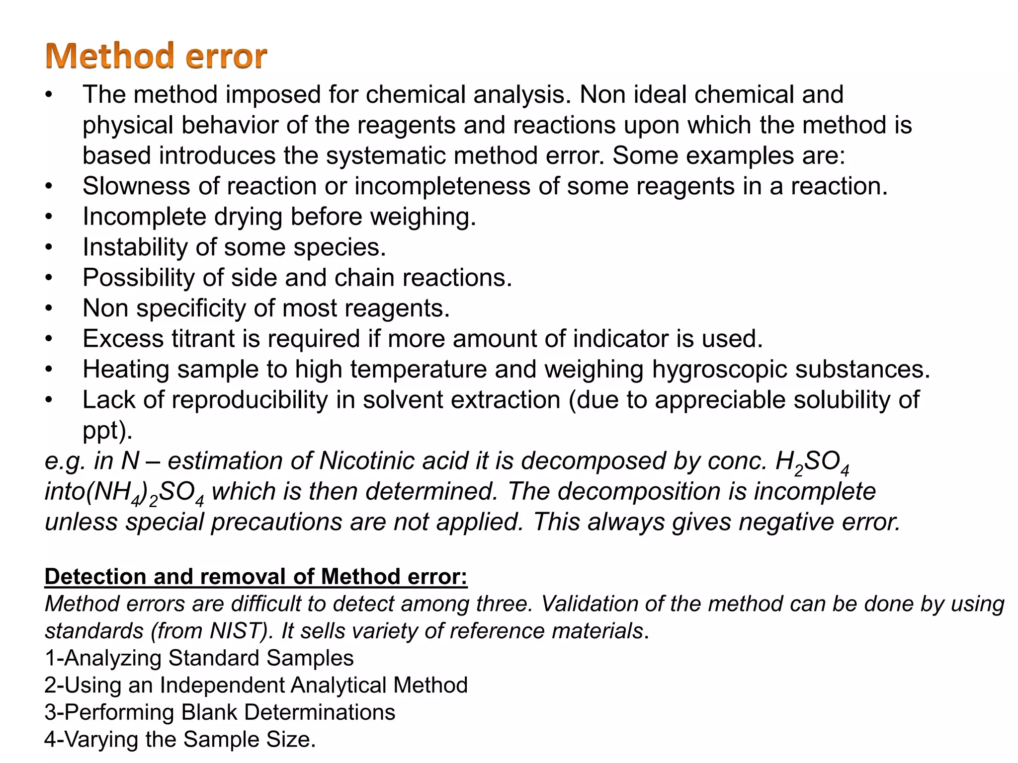 Detection and removal of Method error:
Method errors are difficult to detect among three. Validation of the method can be done by using
standards (from NIST). It sells variety of reference materials.
1-Analyzing Standard Samples
2-Using an Independent Analytical Method
3-Performing Blank Determinations
4-Varying the Sample Size.
• The method imposed for chemical analysis. Non ideal chemical and
physical behavior of the reagents and reactions upon which the method is
based introduces the systematic method error. Some examples are:
• Slowness of reaction or incompleteness of some reagents in a reaction.
• Incomplete drying before weighing.
• Instability of some species.
• Possibility of side and chain reactions.
• Non specificity of most reagents.
• Excess titrant is required if more amount of indicator is used.
• Heating sample to high temperature and weighing hygroscopic substances.
• Lack of reproducibility in solvent extraction (due to appreciable solubility of
ppt).
e.g. in N – estimation of Nicotinic acid it is decomposed by conc. H2SO4
into(NH4)2SO4 which is then determined. The decomposition is incomplete
unless special precautions are not applied. This always gives negative error.
 