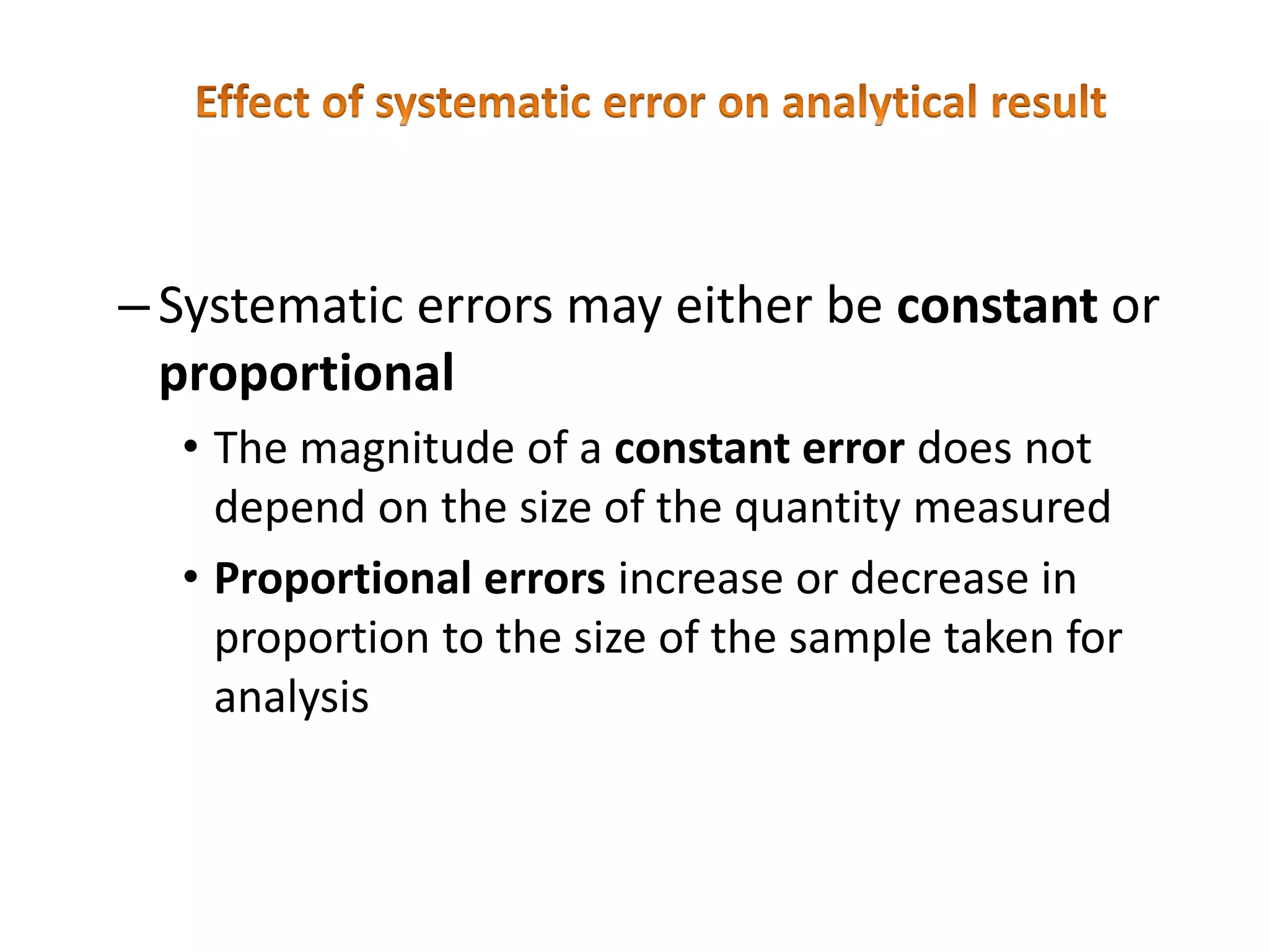 –Systematic errors may either be constant or
proportional
• The magnitude of a constant error does not
depend on the size of the quantity measured
• Proportional errors increase or decrease in
proportion to the size of the sample taken for
analysis
 