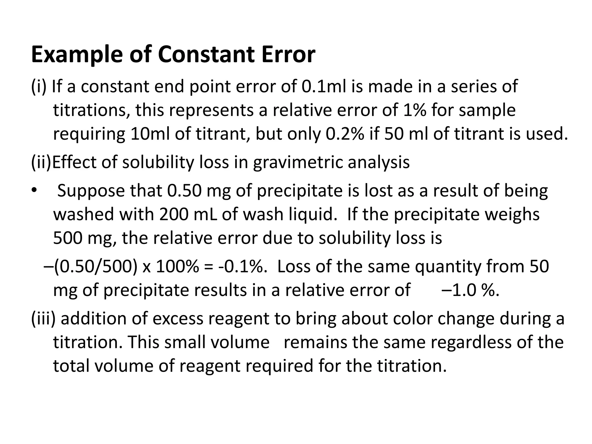 Example of Constant Error
(i) If a constant end point error of 0.1ml is made in a series of
titrations, this represents a relative error of 1% for sample
requiring 10ml of titrant, but only 0.2% if 50 ml of titrant is used.
(ii)Effect of solubility loss in gravimetric analysis
• Suppose that 0.50 mg of precipitate is lost as a result of being
washed with 200 mL of wash liquid. If the precipitate weighs
500 mg, the relative error due to solubility loss is
–(0.50/500) x 100% = -0.1%. Loss of the same quantity from 50
mg of precipitate results in a relative error of –1.0 %.
(iii) addition of excess reagent to bring about color change during a
titration. This small volume remains the same regardless of the
total volume of reagent required for the titration.
 