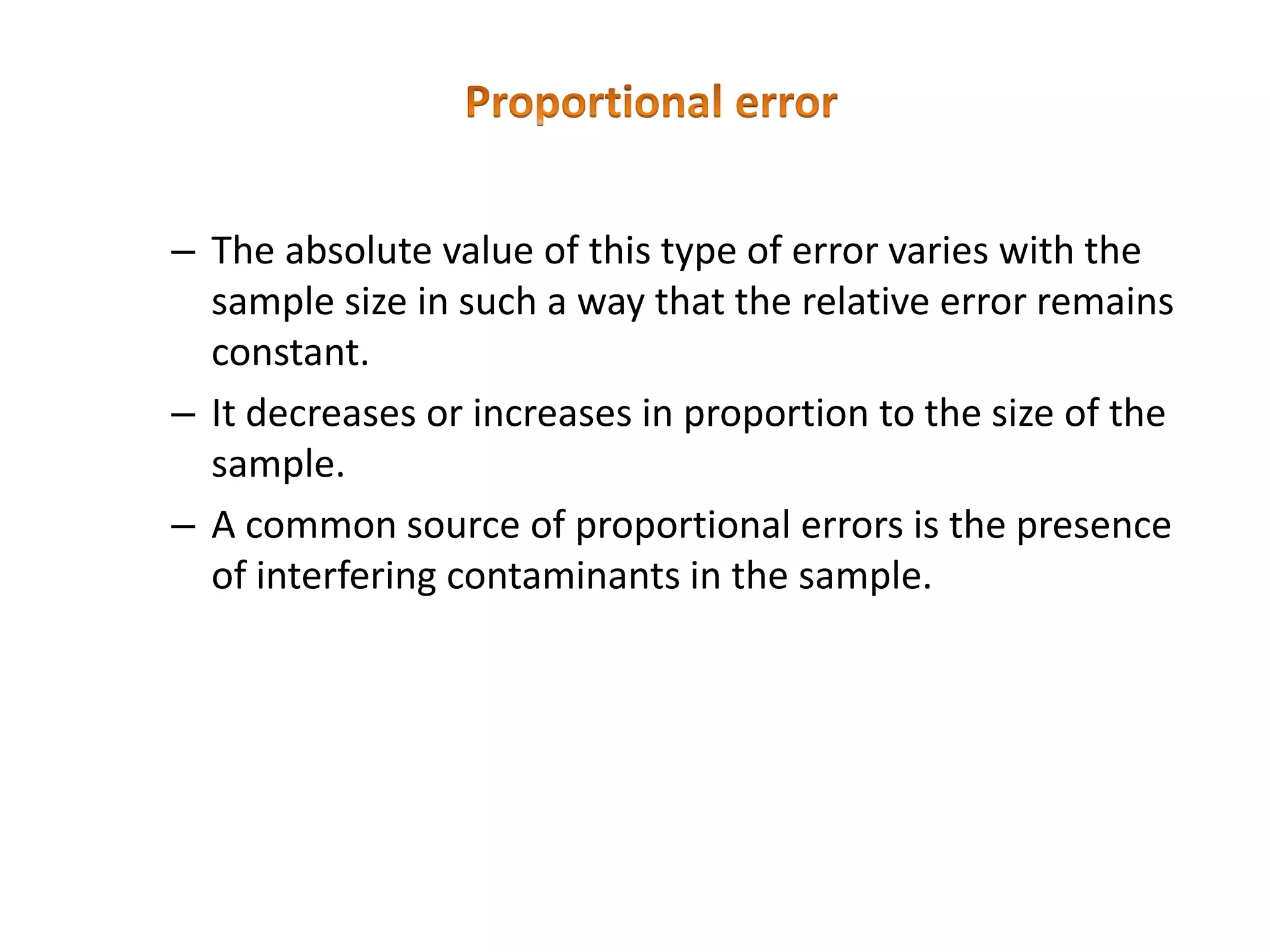 – The absolute value of this type of error varies with the
sample size in such a way that the relative error remains
constant.
– It decreases or increases in proportion to the size of the
sample.
– A common source of proportional errors is the presence
of interfering contaminants in the sample.
 