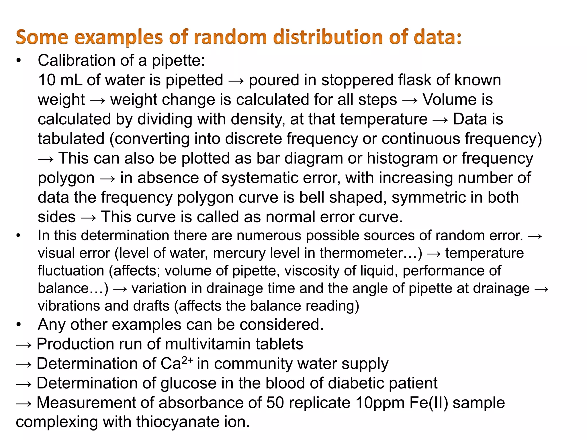 • Calibration of a pipette:
10 mL of water is pipetted → poured in stoppered flask of known
weight → weight change is calculated for all steps → Volume is
calculated by dividing with density, at that temperature → Data is
tabulated (converting into discrete frequency or continuous frequency)
→ This can also be plotted as bar diagram or histogram or frequency
polygon → in absence of systematic error, with increasing number of
data the frequency polygon curve is bell shaped, symmetric in both
sides → This curve is called as normal error curve.
• In this determination there are numerous possible sources of random error. →
visual error (level of water, mercury level in thermometer…) → temperature
fluctuation (affects; volume of pipette, viscosity of liquid, performance of
balance…) → variation in drainage time and the angle of pipette at drainage →
vibrations and drafts (affects the balance reading)
• Any other examples can be considered.
→ Production run of multivitamin tablets
→ Determination of Ca2+ in community water supply
→ Determination of glucose in the blood of diabetic patient
→ Measurement of absorbance of 50 replicate 10ppm Fe(II) sample
complexing with thiocyanate ion.
 