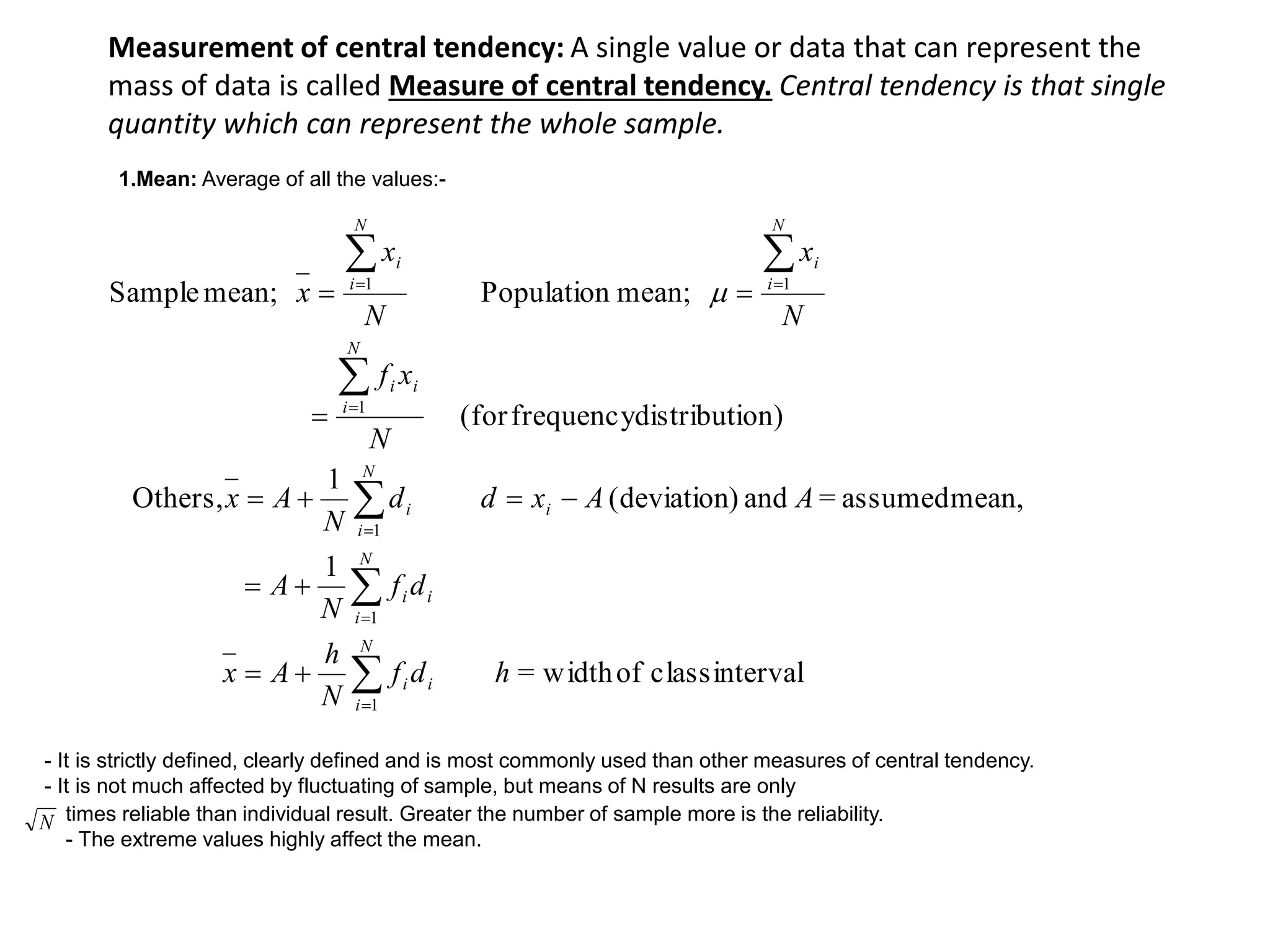 Measurement of central tendency: A single value or data that can represent the
mass of data is called Measure of central tendency. Central tendency is that single
quantity which can represent the whole sample.
intervalclassofwidth=
1
mean,assumed=and)(deviation
1
Others,
on)distributifrequency(for
mean;Populationmean;Sample
1
1
1
1
11
hdf
N
h
Ax
df
N
A
AAxdd
N
Ax
N
xf
N
x
N
x
x
N
i
ii
N
i
ii
i
N
i
i
N
i
ii
N
i
i
N
i
i














 
N
1.Mean: Average of all the values:-
- It is strictly defined, clearly defined and is most commonly used than other measures of central tendency.
- It is not much affected by fluctuating of sample, but means of N results are only
times reliable than individual result. Greater the number of sample more is the reliability.
- The extreme values highly affect the mean.
 