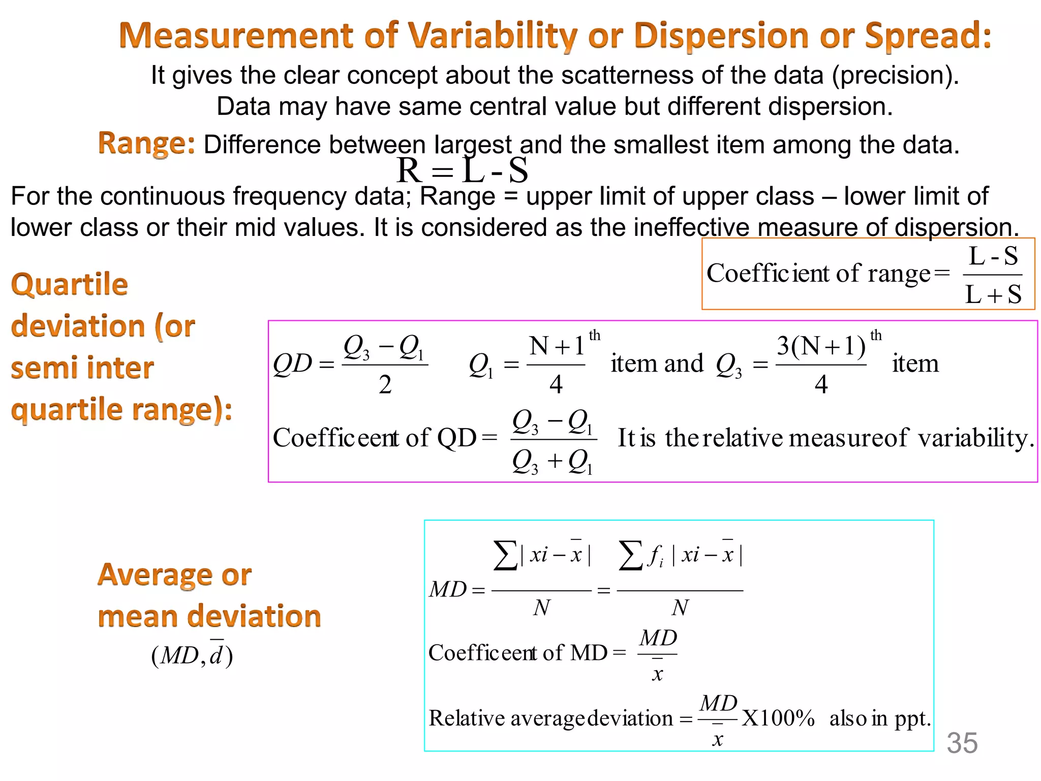 S-LR 
SL
S-L
=rangeoftCoefficien

ty.variabiliofmeasurerelativetheisIt=QDoftCoefficeen
item
4
1)3(N
anditem
4
1N
2
13
13
th
3
th
1
13
QQ
QQ
QQ
QQ
QD








),( dMD
ppt.inalsoX100%deviationaverageRelative
=MDoftCoefficeen
||||
x
MD
x
MD
N
xxif
N
xxi
MD
i






It gives the clear concept about the scatterness of the data (precision).
Data may have same central value but different dispersion.
Difference between largest and the smallest item among the data.
For the continuous frequency data; Range = upper limit of upper class – lower limit of
lower class or their mid values. It is considered as the ineffective measure of dispersion.
35
 