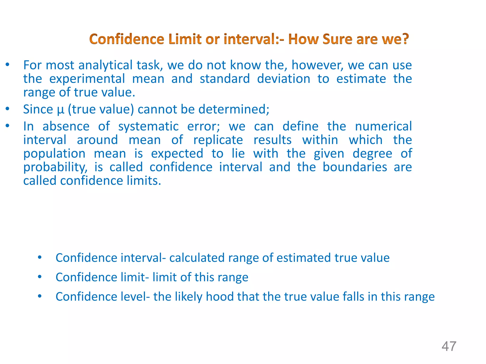 • For most analytical task, we do not know the, however, we can use
the experimental mean and standard deviation to estimate the
range of true value.
• Since μ (true value) cannot be determined;
• In absence of systematic error; we can define the numerical
interval around mean of replicate results within which the
population mean is expected to lie with the given degree of
probability, is called confidence interval and the boundaries are
called confidence limits.
• For example conc. of population at 90% cf is 7.25 ± 0.15; which is,
7.10% -7.40%. It is calculated from sample standard deviation.
• Confidence interval- calculated range of estimated true value
• Confidence limit- limit of this range
• Confidence level- the likely hood that the true value falls in this range
47
 
