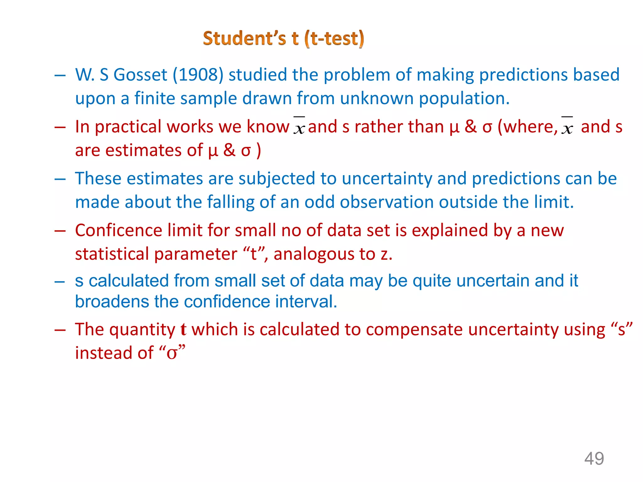 – W. S Gosset (1908) studied the problem of making predictions based
upon a finite sample drawn from unknown population.
– In practical works we know and s rather than µ & σ (where, and s
are estimates of µ & σ )
– These estimates are subjected to uncertainty and predictions can be
made about the falling of an odd observation outside the limit.
– Conficence limit for small no of data set is explained by a new
statistical parameter “t”, analogous to z.
– s calculated from small set of data may be quite uncertain and it
broadens the confidence interval.
– The quantity t which is calculated to compensate uncertainty using “s”
instead of “σ”
x x
49
 