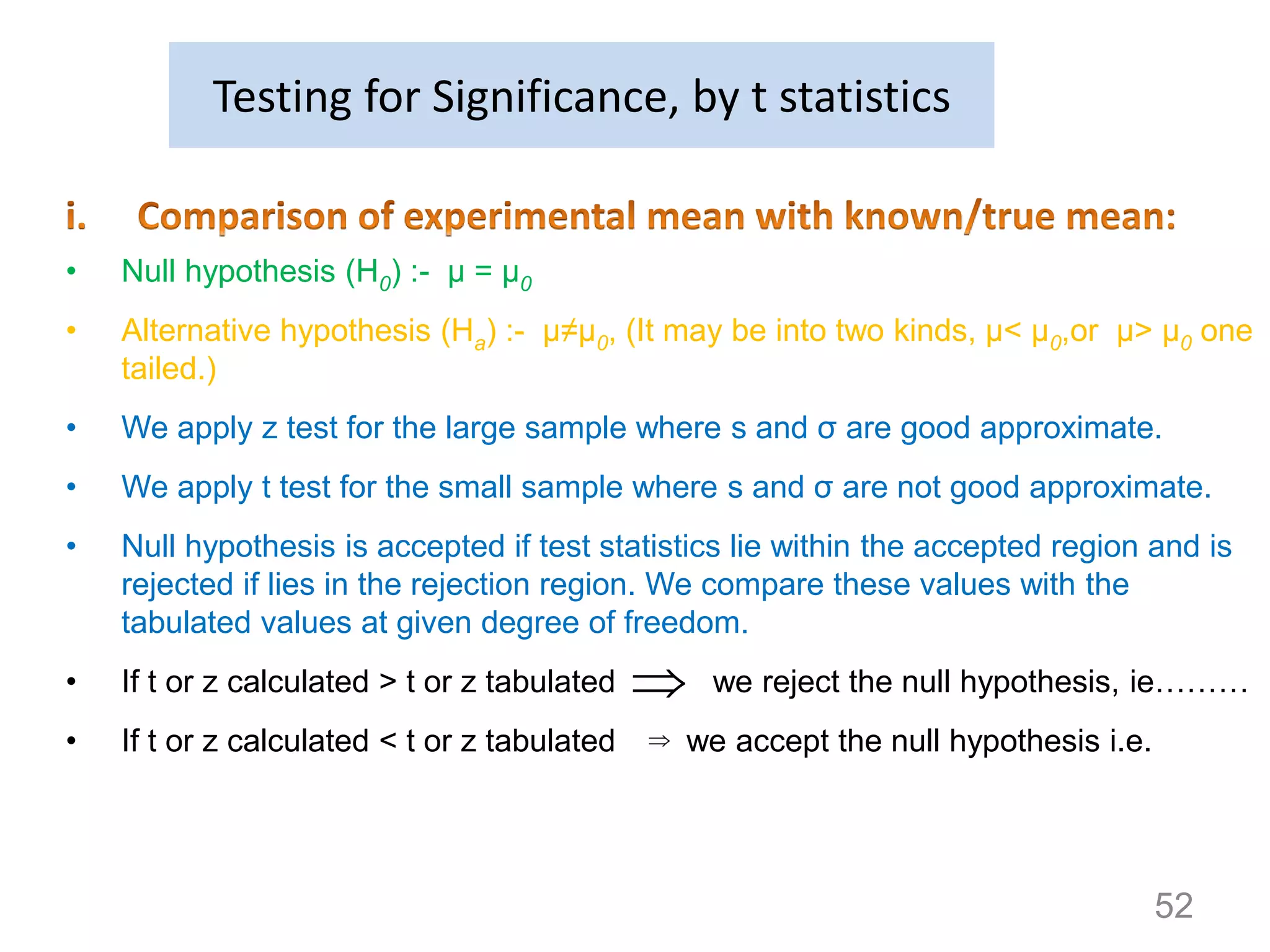 

• Null hypothesis (H0) :- μ = μ0
• Alternative hypothesis (Ha) :- μ≠μ0, (It may be into two kinds, μ< μ0,or μ> μ0 one
tailed.)
• We apply z test for the large sample where s and σ are good approximate.
• We apply t test for the small sample where s and σ are not good approximate.
• Null hypothesis is accepted if test statistics lie within the accepted region and is
rejected if lies in the rejection region. We compare these values with the
tabulated values at given degree of freedom.
• If t or z calculated > t or z tabulated we reject the null hypothesis, ie………
• If t or z calculated < t or z tabulated we accept the null hypothesis i.e.
Testing for Significance, by t statistics
52
 