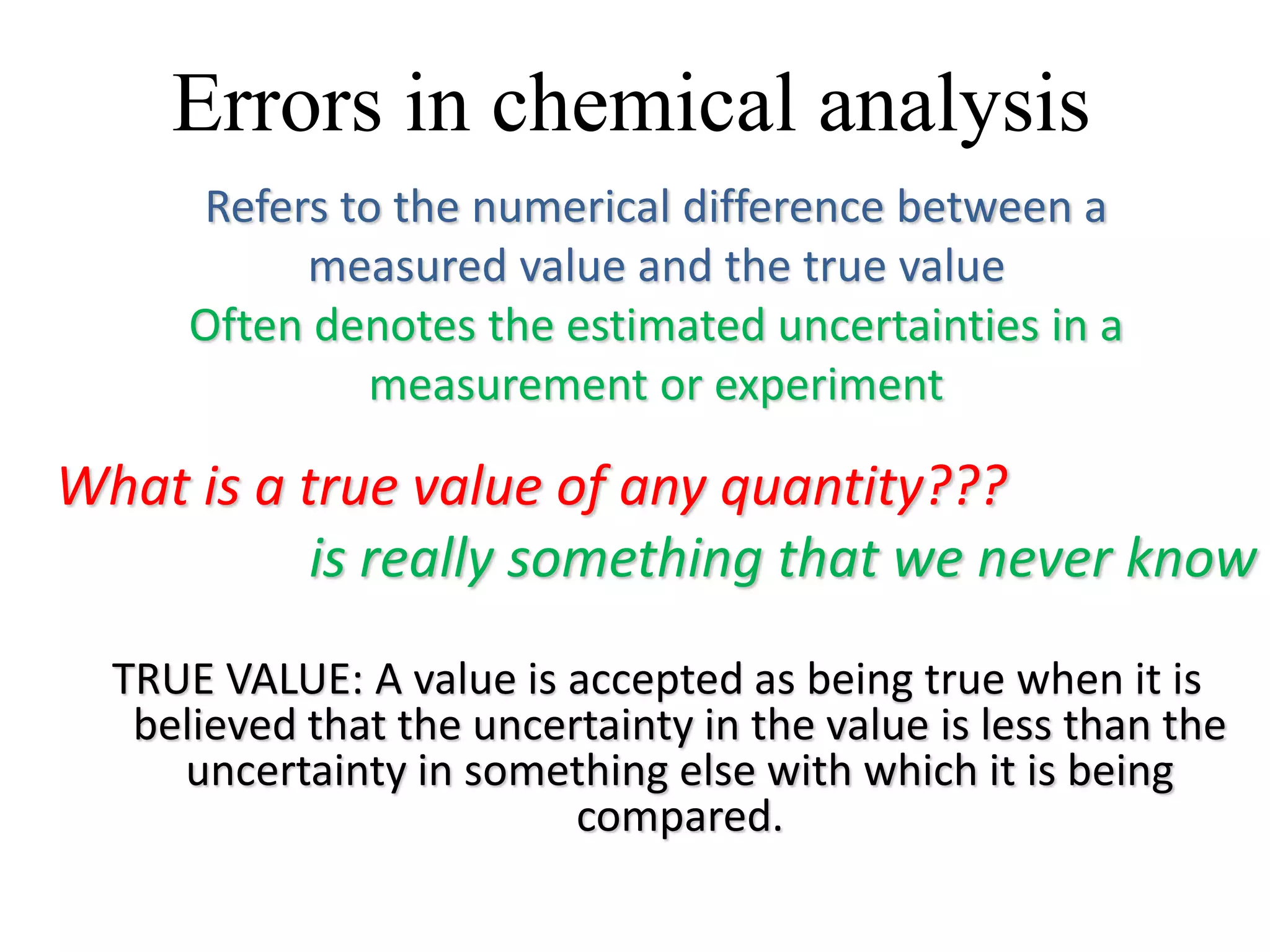 Errors in chemical analysis
Refers to the numerical difference between a
measured value and the true value
Often denotes the estimated uncertainties in a
measurement or experiment
What is a true value of any quantity???
is really something that we never know
TRUE VALUE: A value is accepted as being true when it is
believed that the uncertainty in the value is less than the
uncertainty in something else with which it is being
compared.
 