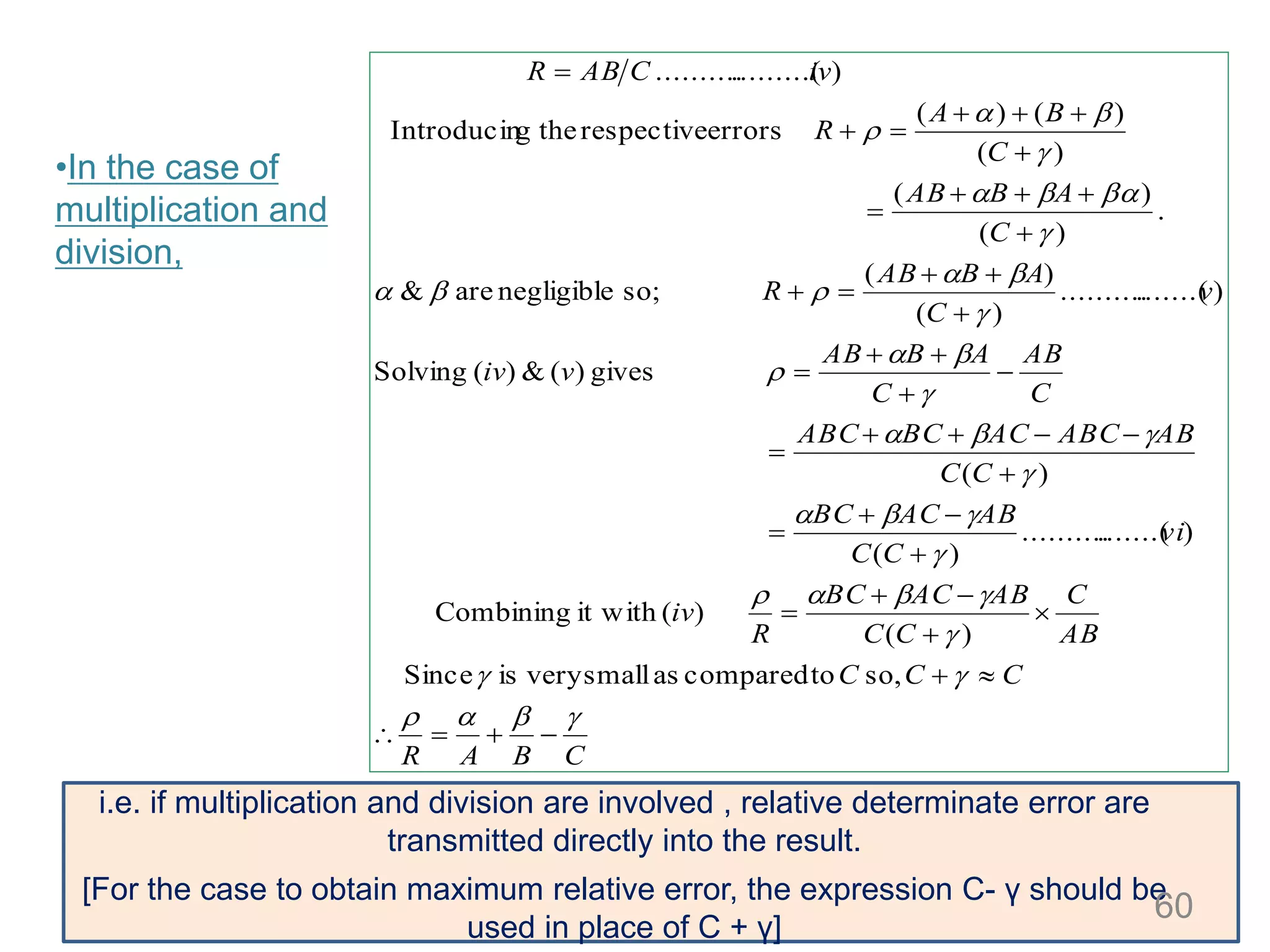 •In the case of
multiplication and
division,
CBAR
CCC
AB
C
CC
ABACBC
R
iv
vi
CC
ABACBC
CC
ABABCACBCABC
C
AB
C
ABAB
viv
v
C
ABAB
R
C
ABAB
C
BA
R
ivCABR













































so,tocomparedassmallveryisSince
)(
)(it withCombining
).......(..........
)(
)(
gives)(&)(Solving
).......(..........
)(
)(
so;negligibleare&
.
)(
)(
)(
)()(
errorsrespectivethegIntroducin
).........(..........
i.e. if multiplication and division are involved , relative determinate error are
transmitted directly into the result.
[For the case to obtain maximum relative error, the expression C- γ should be
used in place of C + γ]
60
 