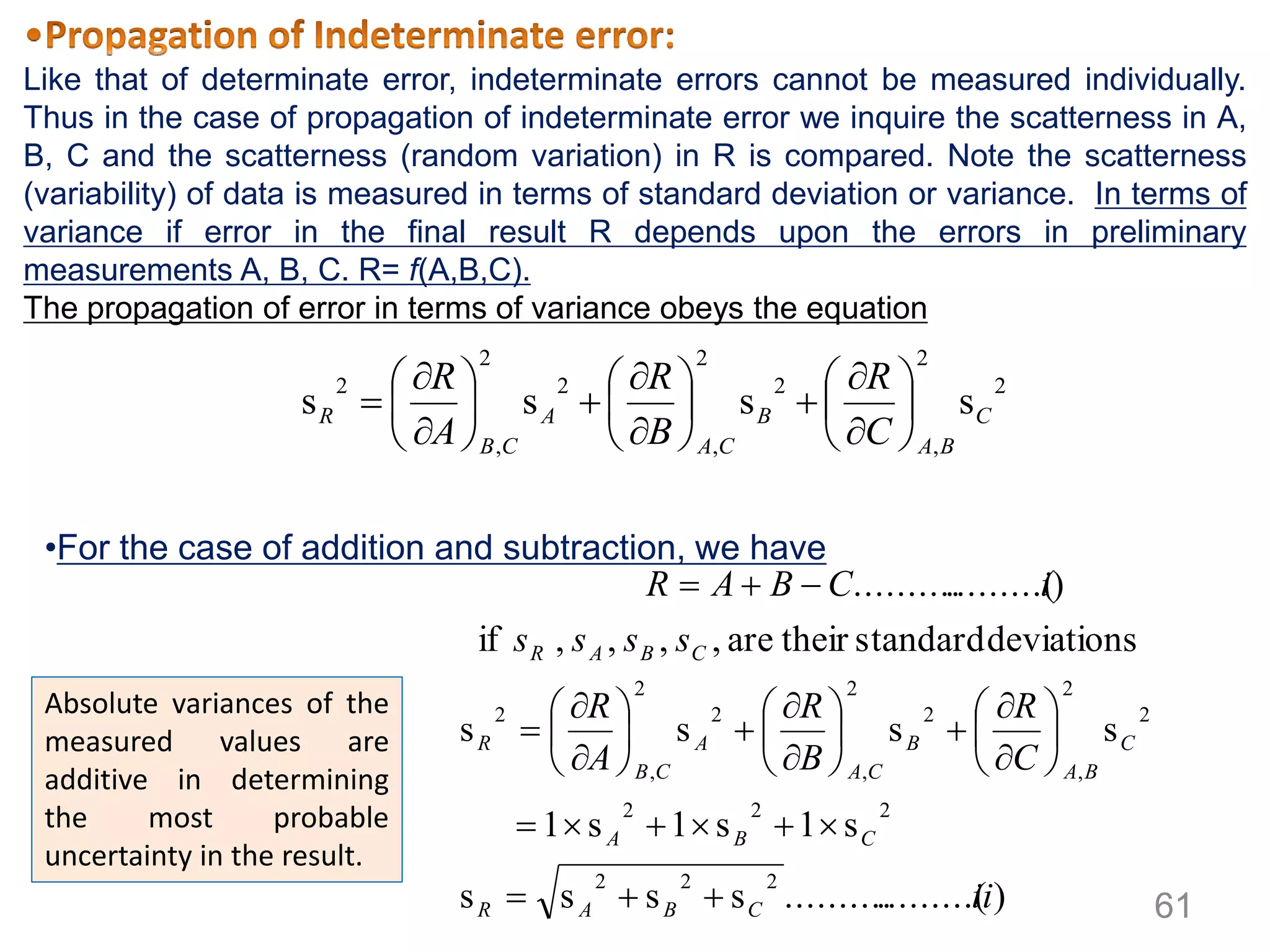 2
2
,
2
2
,
2
2
,
2
ssss C
BA
B
CA
A
CB
R
C
R
B
R
A
R

























).........(..........ssss
s1s1s1
ssss
deviationsstandardtheirare,,,,if
).........(..........
222
222
2
2
,
2
2
,
2
2
,
2
ii
C
R
B
R
A
R
ssss
iCBAR
CBAR
CBA
C
BA
B
CA
A
CB
R
CBAR




























Like that of determinate error, indeterminate errors cannot be measured individually.
Thus in the case of propagation of indeterminate error we inquire the scatterness in A,
B, C and the scatterness (random variation) in R is compared. Note the scatterness
(variability) of data is measured in terms of standard deviation or variance. In terms of
variance if error in the final result R depends upon the errors in preliminary
measurements A, B, C. R= f(A,B,C).
The propagation of error in terms of variance obeys the equation
•For the case of addition and subtraction, we have
Absolute variances of the
measured values are
additive in determining
the most probable
uncertainty in the result.
61
 