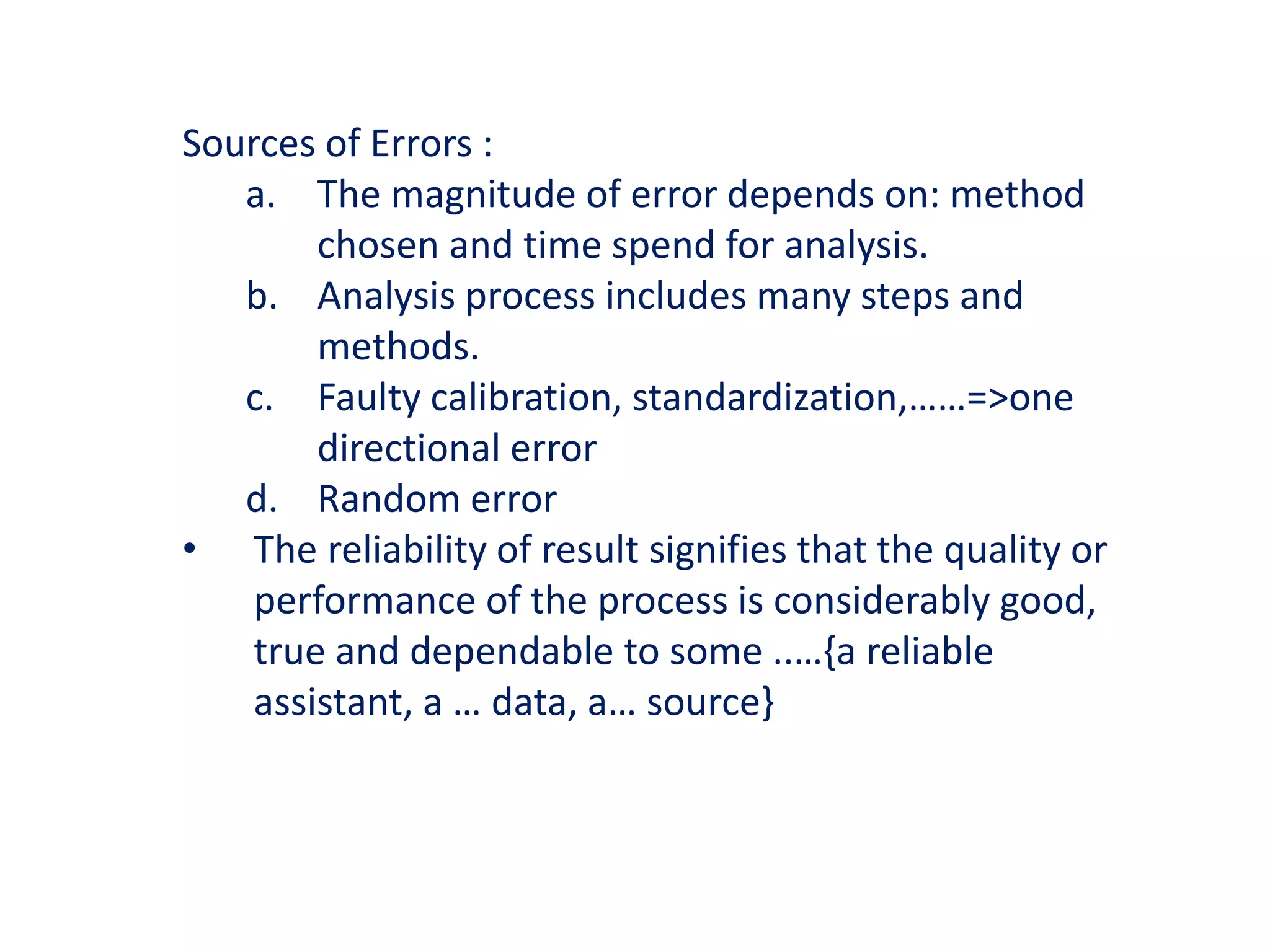 Sources of Errors :
a. The magnitude of error depends on: method
chosen and time spend for analysis.
b. Analysis process includes many steps and
methods.
c. Faulty calibration, standardization,……=>one
directional error
d. Random error
• The reliability of result signifies that the quality or
performance of the process is considerably good,
true and dependable to some ..…{a reliable
assistant, a … data, a… source}
 