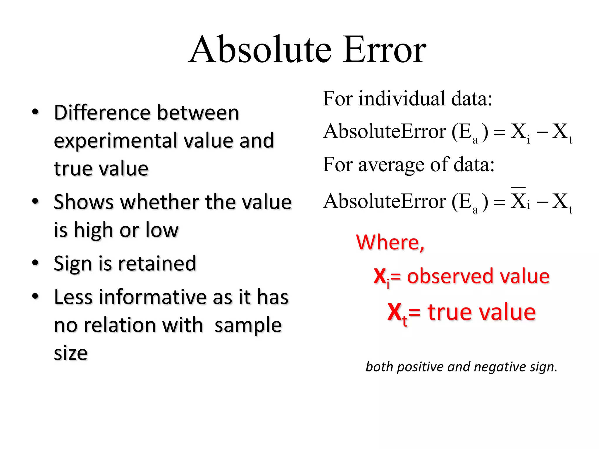 Absolute Error
• Difference between
experimental value and
true value
• Shows whether the value
is high or low
• Sign is retained
• Less informative as it has
no relation with sample
size
Where,
Xi= observed value
Xt= true value
a i t
ia t
For individual data:
AbsoluteError (E ) X X
For average of data:
AbsoluteError (E ) X X
 
 
both positive and negative sign.
 