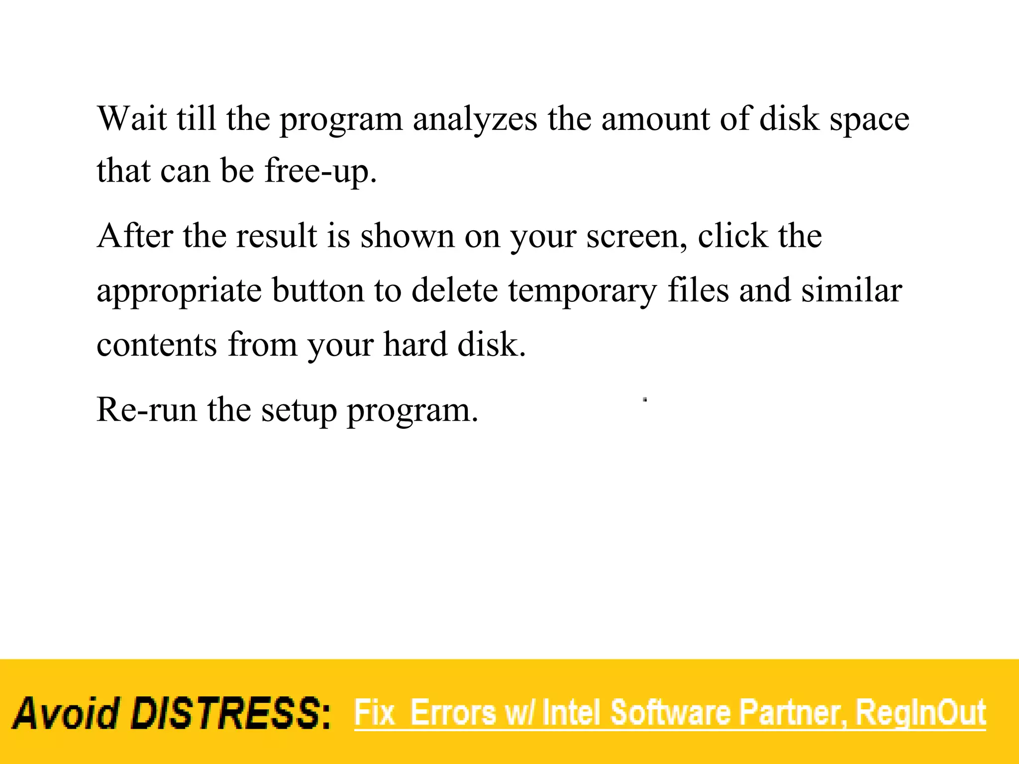 Wait till the program analyzes the amount of disk space
that can be free-up.
After the result is shown on your screen, click the
appropriate button to delete temporary files and similar
contents from your hard disk.
Re-run the setup program.
 