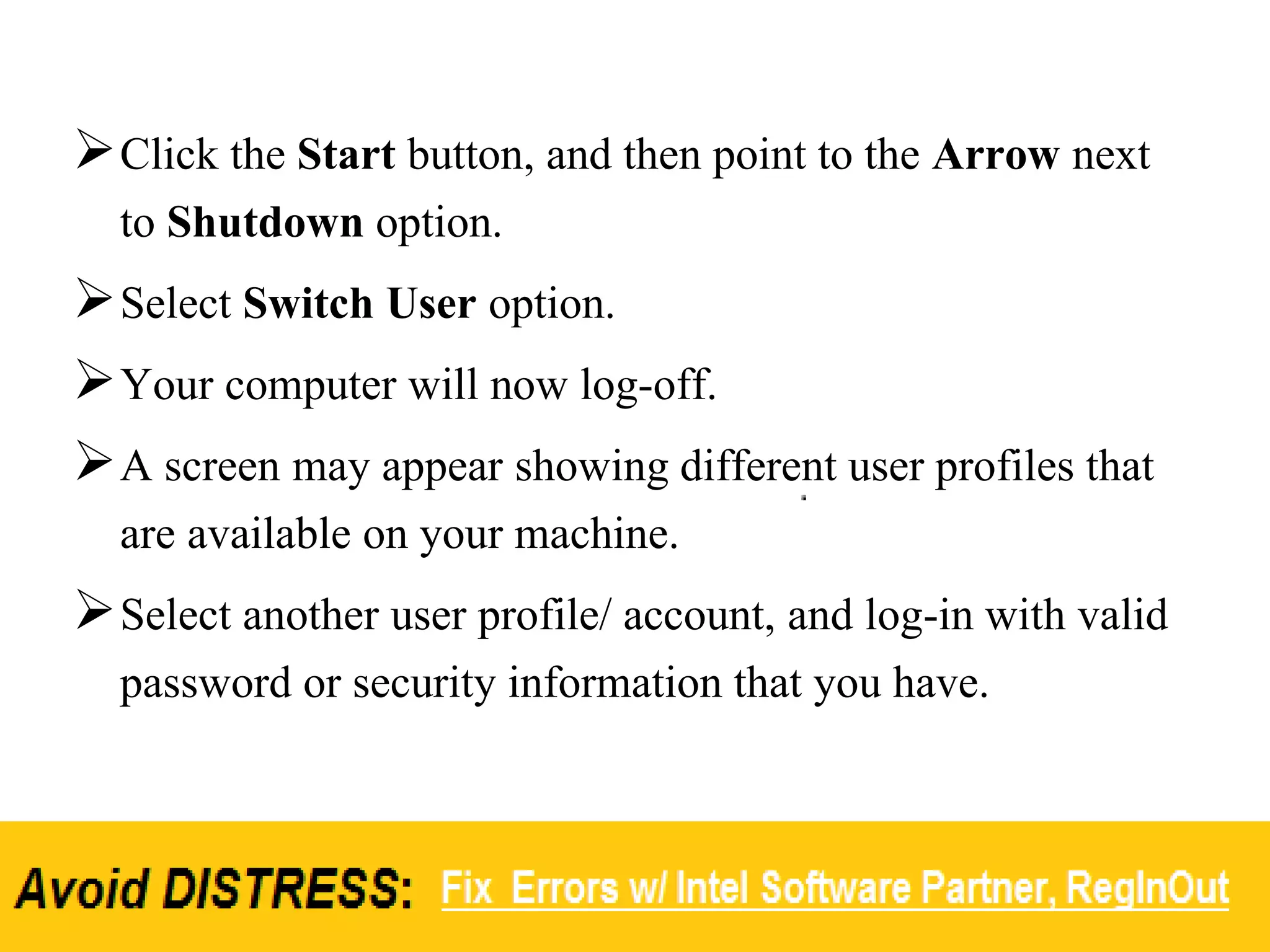 Click the Start button, and then point to the Arrow next
to Shutdown option.
Select Switch User option.
Your computer will now log-off.
A screen may appear showing different user profiles that
are available on your machine.
Select another user profile/ account, and log-in with valid
password or security information that you have.
 